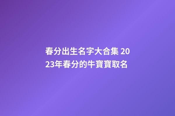 春分出生名字大合集 2023年春分的牛寶寶取名